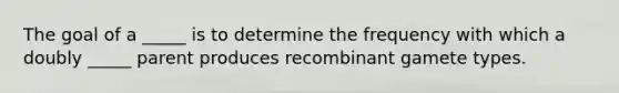 The goal of a _____ is to determine the frequency with which a doubly _____ parent produces recombinant gamete types.