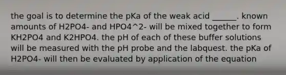 the goal is to determine the pKa of the weak acid ______. known amounts of H2PO4- and HPO4^2- will be mixed together to form KH2PO4 and K2HPO4. the pH of each of these buffer solutions will be measured with the pH probe and the labquest. the pKa of H2PO4- will then be evaluated by application of the equation