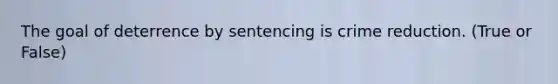 The goal of deterrence by sentencing is crime reduction. (True or False)