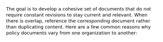 The goal is to develop a cohesive set of documents that do not require constant revisions to stay current and relevant. When there is overlap, reference the corresponding document rather than duplicating content. Here are a few common reasons why policy documents vary from one organization to another: