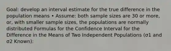 Goal: develop an interval estimate for the true difference in the population means • Assume: both sample sizes are 30 or more, or, with smaller sample sizes, the populations are normally distributed Formulas for the Confidence Interval for the Difference in the Means of Two Independent Populations (σ1 and σ2 Known):