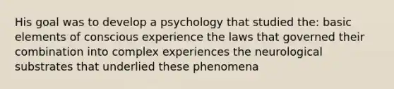 His goal was to develop a psychology that studied the: basic elements of conscious experience the laws that governed their combination into complex experiences the neurological substrates that underlied these phenomena