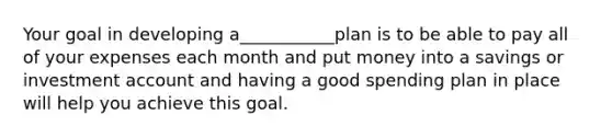 Your goal in developing a___________plan is to be able to pay all of your expenses each month and put money into a savings or investment account and having a good spending plan in place will help you achieve this goal.