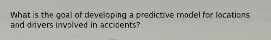 What is the goal of developing a predictive model for locations and drivers involved in accidents?