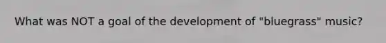 What was NOT a goal of the development of "bluegrass" music?