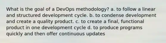 What is the goal of a DevOps methodology? a. to follow a linear and structured development cycle. b. to condense development and create a quality product. c. to create a final, functional product in one development cycle d. to produce programs quickly and then offer continuous updates