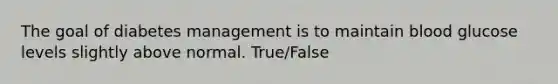 The goal of diabetes management is to maintain blood glucose levels slightly above normal. True/False