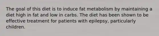 The goal of this diet is to induce fat metabolism by maintaining a diet high in fat and low in carbs. The diet has been shown to be effective treatment for patients with epilepsy, particularly children.