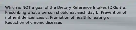 Which is NOT a goal of the Dietary Reference Intakes (DRIs)? a. Prescribing what a person should eat each day b. Prevention of nutrient deficiencies c. Promotion of healthful eating d. Reduction of chronic diseases