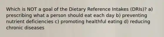 Which is NOT a goal of the Dietary Reference Intakes (DRIs)? a) prescribing what a person should eat each day b) preventing nutrient deficiencies c) promoting healthful eating d) reducing chronic diseases