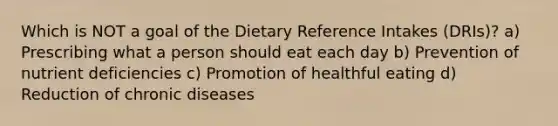 Which is NOT a goal of the Dietary Reference Intakes (DRIs)? a) Prescribing what a person should eat each day b) Prevention of nutrient deficiencies c) Promotion of healthful eating d) Reduction of chronic diseases