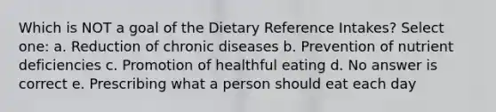 Which is NOT a goal of the Dietary Reference Intakes? Select one: a. Reduction of chronic diseases b. Prevention of nutrient deficiencies c. Promotion of healthful eating d. No answer is correct e. Prescribing what a person should eat each day