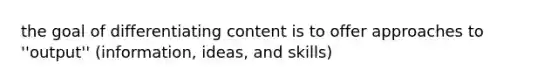 the goal of differentiating content is to offer approaches to ''output'' (information, ideas, and skills)