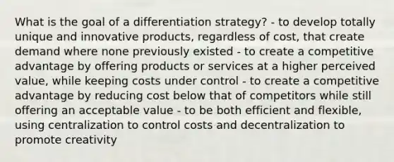 What is the goal of a differentiation strategy? - to develop totally unique and innovative products, regardless of cost, that create demand where none previously existed - to create a competitive advantage by offering products or services at a higher perceived value, while keeping costs under control - to create a competitive advantage by reducing cost below that of competitors while still offering an acceptable value - to be both efficient and flexible, using centralization to control costs and decentralization to promote creativity