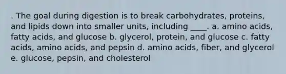 . The goal during digestion is to break carbohydrates, proteins, and lipids down into smaller units, including ____. a. <a href='https://www.questionai.com/knowledge/k9gb720LCl-amino-acids' class='anchor-knowledge'>amino acids</a>, fatty acids, and glucose b. glycerol, protein, and glucose c. fatty acids, amino acids, and pepsin d. amino acids, fiber, and glycerol e. glucose, pepsin, and cholesterol