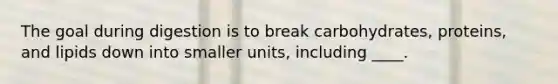The goal during digestion is to break carbohydrates, proteins, and lipids down into smaller units, including ____.