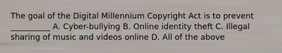 The goal of the Digital Millennium Copyright Act is to prevent __________ A. Cyber-bullying B. Online identity theft C. Illegal sharing of music and videos online D. All of the above