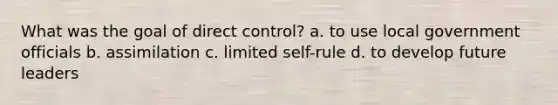 What was the goal of direct control? a. to use local government officials b. assimilation c. limited self-rule d. to develop future leaders