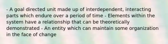 - A goal directed unit made up of interdependent, interacting parts which endure over a period of time - Elements within the system have a relationship that can be theoretically demonstrated - An entity which can maintain some organization in the face of change