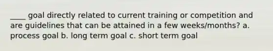 ____ goal directly related to current training or competition and are guidelines that can be attained in a few weeks/months? a. process goal b. long term goal c. short term goal