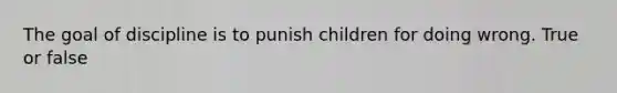 The goal of discipline is to punish children for doing wrong. True or false