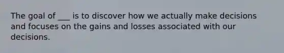 The goal of ___ is to discover how we actually make decisions and focuses on the gains and losses associated with our decisions.