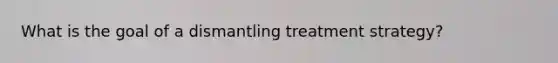 What is the goal of a dismantling treatment strategy?