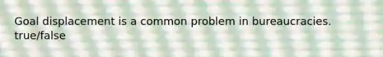 Goal displacement is a common problem in bureaucracies. true/false