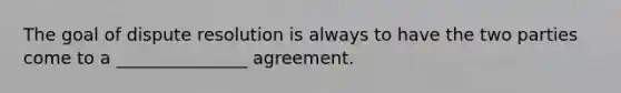 The goal of dispute resolution is always to have the two parties come to a _______________ agreement.