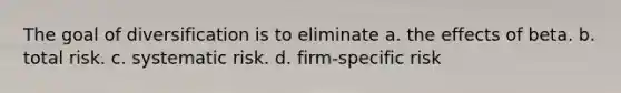 The goal of diversification is to eliminate a. the effects of beta. b. total risk. c. systematic risk. d. firm-specific risk