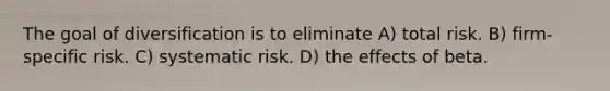 The goal of diversification is to eliminate A) total risk. B) firm-specific risk. C) systematic risk. D) the effects of beta.