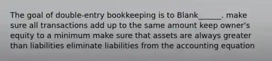 The goal of double-entry bookkeeping is to Blank______. make sure all transactions add up to the same amount keep owner's equity to a minimum make sure that assets are always greater than liabilities eliminate liabilities from the accounting equation