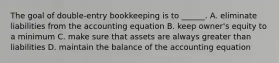 The goal of double-entry bookkeeping is to ______. A. eliminate liabilities from the accounting equation B. keep owner's equity to a minimum C. make sure that assets are always greater than liabilities D. maintain the balance of the accounting equation