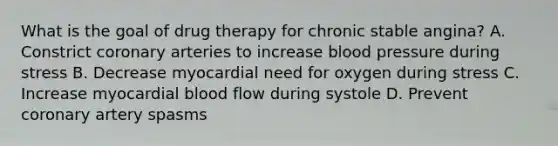 What is the goal of drug therapy for chronic stable angina? A. Constrict coronary arteries to increase blood pressure during stress B. Decrease myocardial need for oxygen during stress C. Increase myocardial blood flow during systole D. Prevent coronary artery spasms