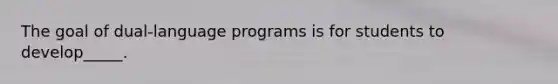 The goal of dual-language programs is for students to develop_____.