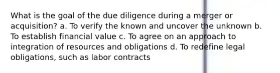 What is the goal of the due diligence during a merger or acquisition? a. To verify the known and uncover the unknown b. To establish financial value c. To agree on an approach to integration of resources and obligations d. To redefine legal obligations, such as labor contracts