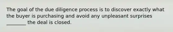 The goal of the due diligence process is to discover exactly what the buyer is purchasing and avoid any unpleasant surprises ________ the deal is closed.