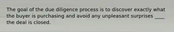 The goal of the due diligence process is to discover exactly what the buyer is purchasing and avoid any unpleasant surprises ____ the deal is closed.