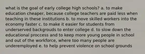 what is the goal of early college high schools? a. to make education cheaper, because college teachers are paid less when teaching in these institutions b. to move skilled workers into the economy faster c. to make it easier for students from underserved backgrouds to enter college d. to slow down the educational proccess and to keep more young people in school and out of the workforce, where too many people are underemployed e. to help prevent violence on school grounds