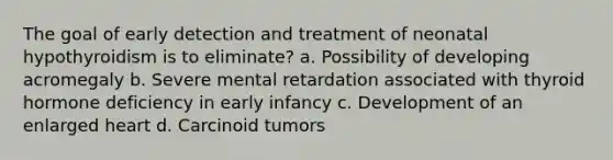 The goal of early detection and treatment of neonatal hypothyroidism is to eliminate? a. Possibility of developing acromegaly b. Severe mental retardation associated with thyroid hormone deficiency in early infancy c. Development of an enlarged heart d. Carcinoid tumors