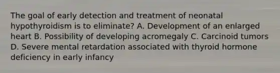 The goal of early detection and treatment of neonatal hypothyroidism is to eliminate? A. Development of an enlarged heart B. Possibility of developing acromegaly C. Carcinoid tumors D. Severe mental retardation associated with thyroid hormone deficiency in early infancy