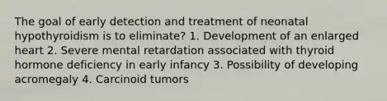 The goal of early detection and treatment of neonatal hypothyroidism is to eliminate? 1. Development of an enlarged heart 2. Severe mental retardation associated with thyroid hormone deficiency in early infancy 3. Possibility of developing acromegaly 4. Carcinoid tumors