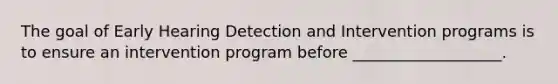 The goal of Early Hearing Detection and Intervention programs is to ensure an intervention program before ___________________.