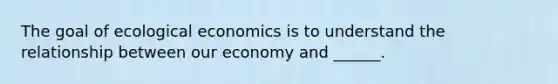 The goal of ecological economics is to understand the relationship between our economy and ______.