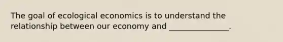 The goal of ecological economics is to understand the relationship between our economy and _______________.