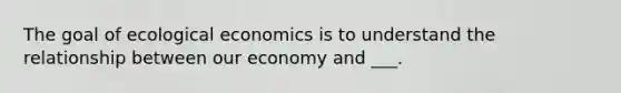 The goal of ecological economics is to understand the relationship between our economy and ___.