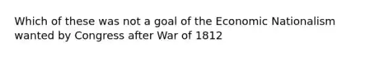 Which of these was not a goal of the Economic Nationalism wanted by Congress after War of 1812