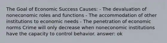 The Goal of Economic Success Causes: - The devaluation of noneconomic roles and functions - The accommodation of other institutions to economic needs - The penetration of economic norms Crime will only decrease when noneconomic institutions have the capacity to control behavior. answer: ok