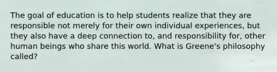 The goal of education is to help students realize that they are responsible not merely for their own individual experiences, but they also have a deep connection to, and responsibility for, other human beings who share this world. What is Greene's philosophy called?