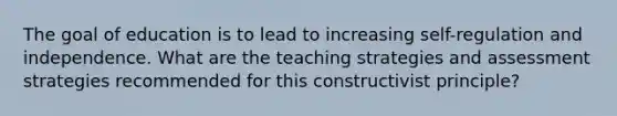 The goal of education is to lead to increasing self-regulation and independence. What are the teaching strategies and assessment strategies recommended for this constructivist principle?